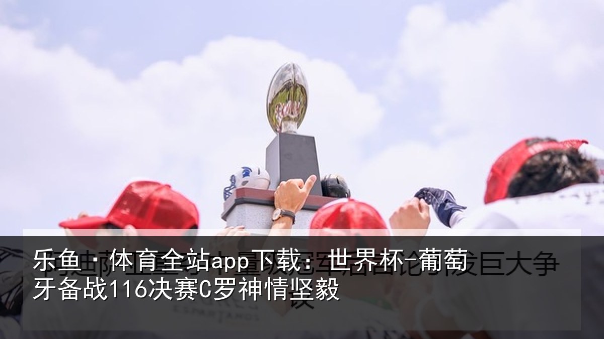 乐鱼·体育全站app下载:世界杯-葡萄牙备战116决赛C罗神情坚毅