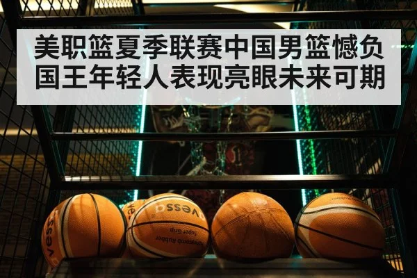 美职篮夏季联赛中国男篮憾负国王年轻人表现亮眼未来可期