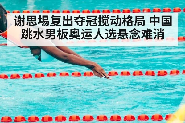 谢思埸复出夺冠搅动格局 中国跳水男板奥运人选悬念难消